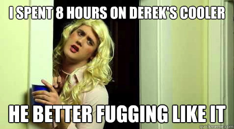 I spent 8 hours on derek's cooler He better Fugging like it  