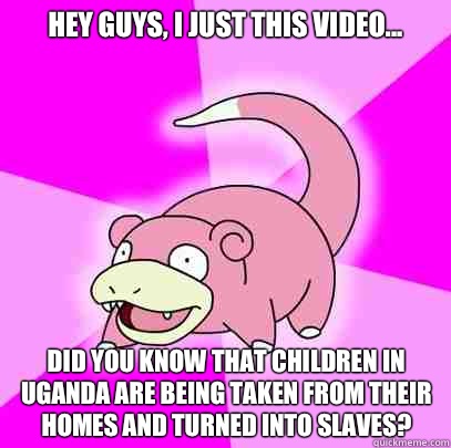 Hey guys, I just this video... Did you know that children in Uganda are being taken from their homes and turned into slaves?  Slowpoke