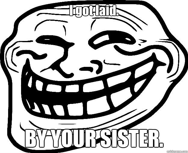 I got laid. BY YOUR SISTER.  Trollface