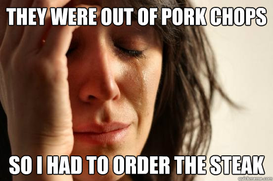 they were out of pork chops so i had to order the steak  First World Problems