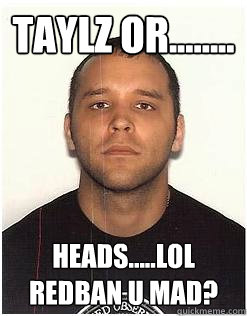 TAYLz or........ heads.....lol redban u mad?  