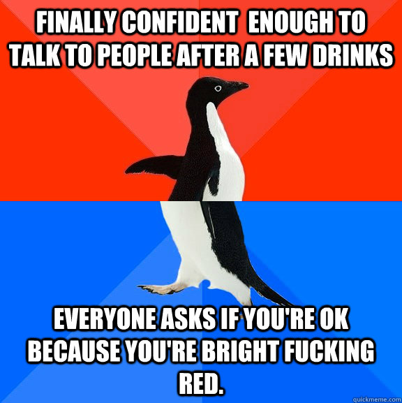 finally confident  enough to talk to people after a few drinks everyone asks if you're ok because you're bright fucking red.  Socially Awesome Awkward Penguin