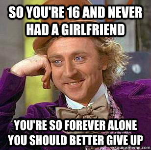 so you're 16 and never had a girlfriend you're so forever alone you should better give up - so you're 16 and never had a girlfriend you're so forever alone you should better give up  Misc