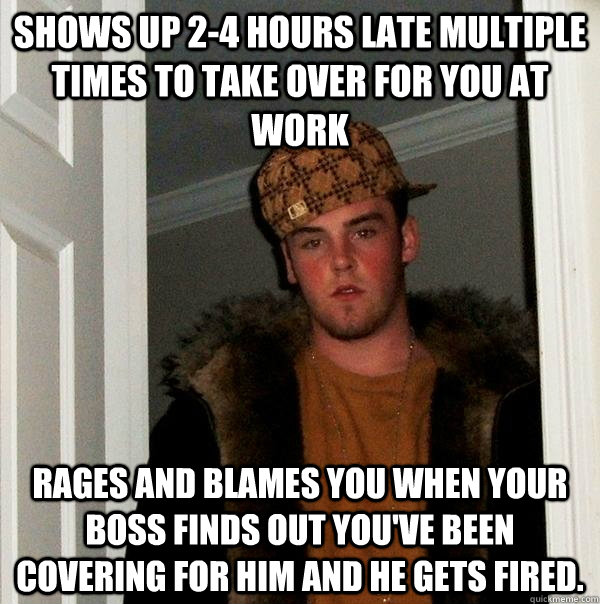 Shows up 2-4 hours late multiple times to take over for you at work Rages and blames you when your boss finds out you've been covering for him and he gets fired. - Shows up 2-4 hours late multiple times to take over for you at work Rages and blames you when your boss finds out you've been covering for him and he gets fired.  Scumbag Steve