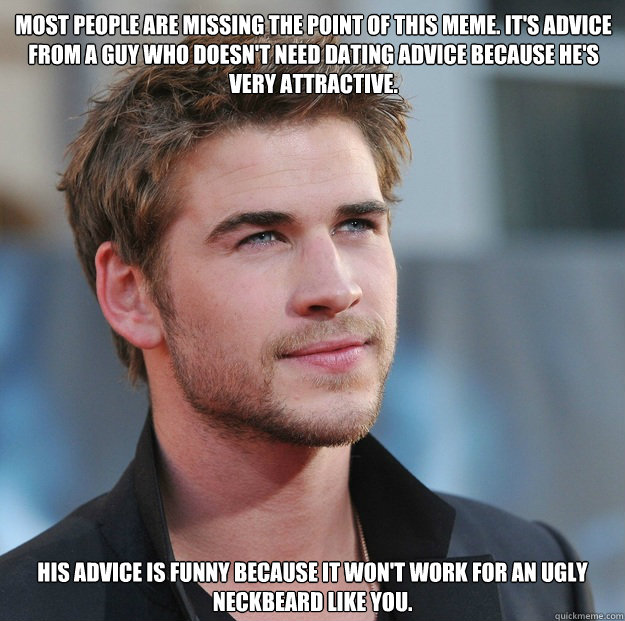 Most people are missing the point of this meme. It's ADVICE from a guy who DOESN'T NEED dating advice because he's VERY ATTRACTIVE. His advice is funny because it won't work for an ugly neckbeard like you.  Attractive Guy Girl Advice