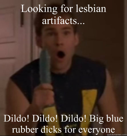 Looking for lesbian artifacts... Dildo! Dildo! Dildo! Big blue rubber dicks for everyone - Looking for lesbian artifacts... Dildo! Dildo! Dildo! Big blue rubber dicks for everyone  Steven Stifler