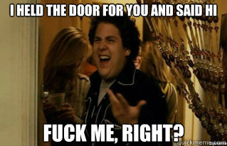 I held the door for you and said hi fuck me, right?  