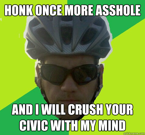 Honk once more asshole And i will crush your civic with my mind  Angry Cyclist