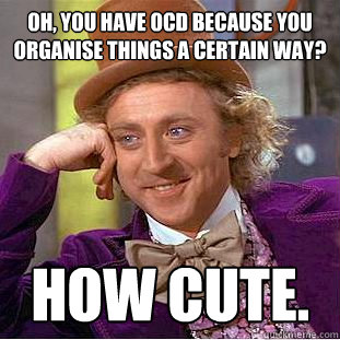 Oh, you have OCD because you organise things a certain way? How cute.  Creepy Wonka