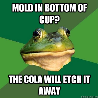 Mold in bottom of cup? The cola will etch it away  Foul Bachelor Frog