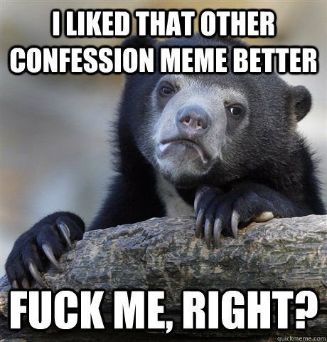 I liked that other confession meme better fuck me, right?  Confession Bear