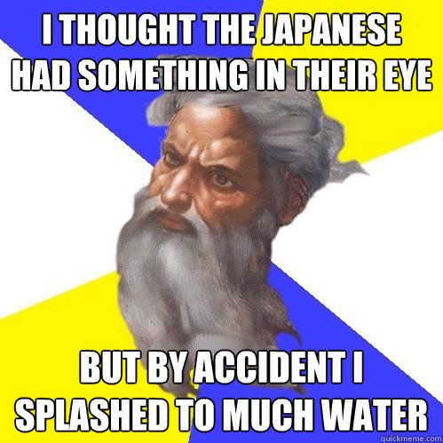 i thought the Japanese had something in their eye  but by accident i splashed to much water   Advice God