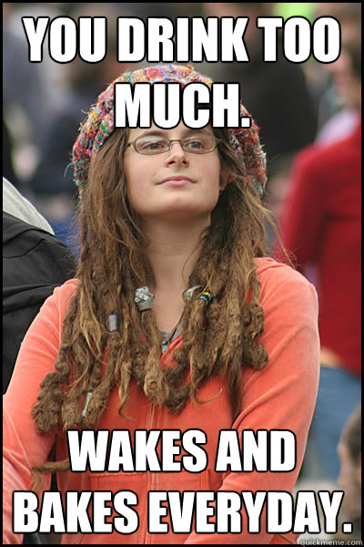 You drink too much. Wakes and bakes everyday.  College Liberal