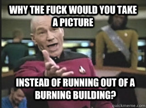Why the fuck would you take a picture Instead of running out of a burning building?  Annoyed Picard
