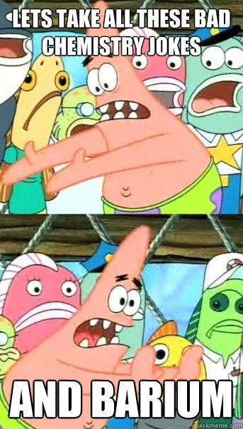 Lets take all these bad chemistry jokes and barium  Push it somewhere else Patrick