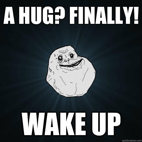 a hug? Finally! wake up   Forever Alone