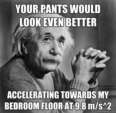 YOUR PANTS WOULD LOOK EVEN BETTER ACCELERATING TOWARDS MY BEDROOM FLOOR AT 9.8 m/s^2 - YOUR PANTS WOULD LOOK EVEN BETTER ACCELERATING TOWARDS MY BEDROOM FLOOR AT 9.8 m/s^2  Albert Einstein