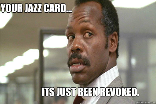 Your jazz card... Its just been revoked.  Danny Glover Lethal Weapon