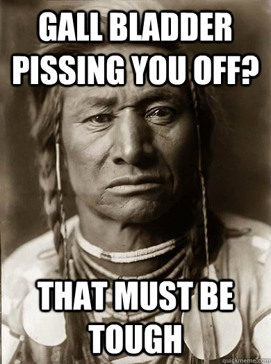 Gall bladder pissing you off? that must be tough  Unimpressed American Indian