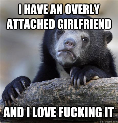 I HAVE AN OVERLY ATTACHED GIRLFRIEND AND I LOVE FUCKING IT - I HAVE AN OVERLY ATTACHED GIRLFRIEND AND I LOVE FUCKING IT  Confession Bear