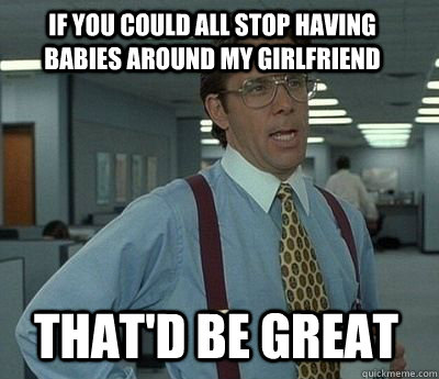 if you could all stop having babies around my girlfriend That'd be great - if you could all stop having babies around my girlfriend That'd be great  Bill Lumbergh