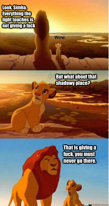 Look, Simba. Everything the light touches is not giving a fuck But what about that shadowy place? That is giving a fuck, you must never go there.  Mufasa and Simba