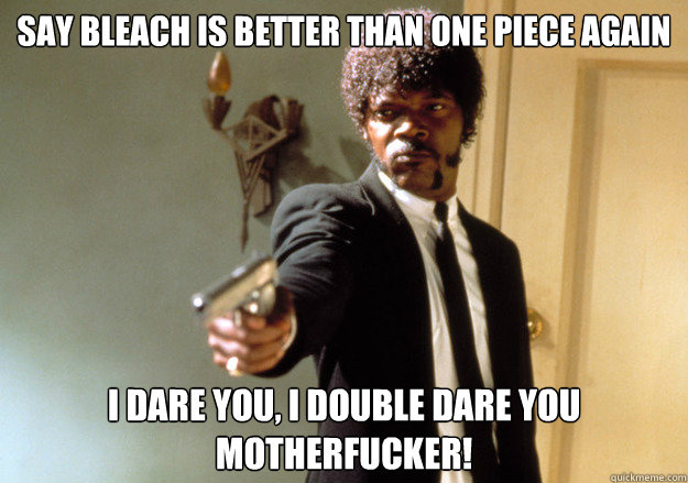 Say bleach is better than one piece again i dare you, i double dare you motherfucker!  Samuel L Jackson