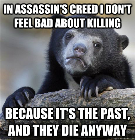 In assassin's creed I don't feel bad about killing  Because it's the past, and they die anyway  Confession Bear