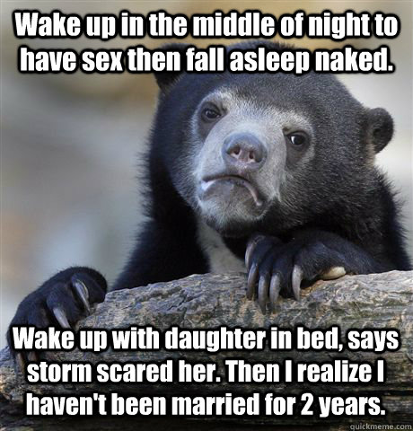 Wake up in the middle of night to have sex then fall asleep naked. Wake up with daughter in bed, says storm scared her. Then I realize I haven't been married for 2 years.    Confession Bear