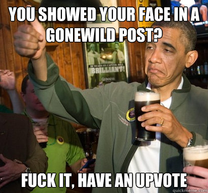 You showed your face in a gonewild post? fuck it, have an upvote   Upvote Obama