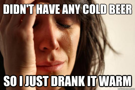 Didn't have any cold beer So i just drank it warm  First World Problems