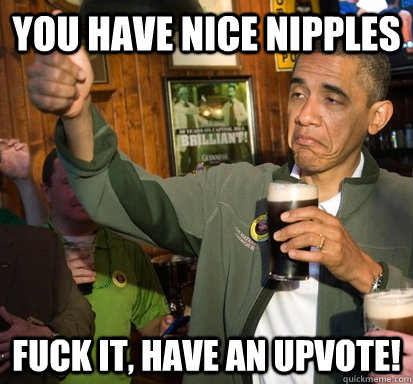 You have nice nipples fuck it, Have an upvote!  Upvote Obama