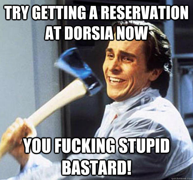 TRY GETTING A RESERVATION AT DORSIA NOW YOU FUCKING STUPID BASTARD! - TRY GETTING A RESERVATION AT DORSIA NOW YOU FUCKING STUPID BASTARD!  Patrick Bateman