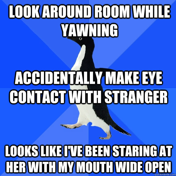 LOOK AROUND ROOM WHILE YAWNING ACCIDENTALLY MAKE EYE CONTACT WITH STRANGER LOOKS LIKE I'VE BEEN STARING AT HER WITH MY MOUTH WIDE OPEN  Socially Awkward Penguin
