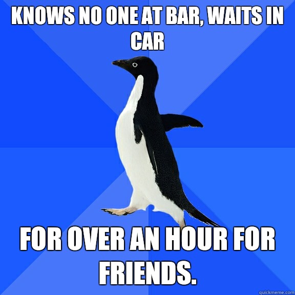 knows no one at bar, waits in car For over an hour for friends.  Socially Awkward Penguin