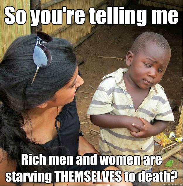 So you're telling me Rich men and women are starving THEMSELVES to death?  Sceptical African child