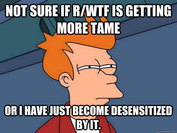Not sure if r/wtf is getting more tame Or I have just become desensitized by it. - Not sure if r/wtf is getting more tame Or I have just become desensitized by it.  Futurama Fry