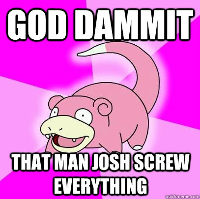 GOD DAMMIT  That man josh screw everything  Slowpoke