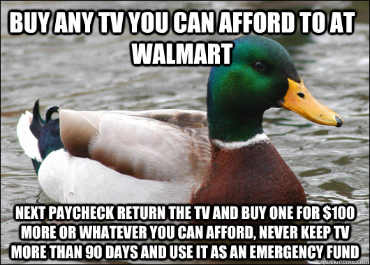 Buy any tv you can afford to at walmart next paycheck return the tv and buy one for $100 more or whatever you can afford, never keep tv more than 90 days and use it as an emergency fund - Buy any tv you can afford to at walmart next paycheck return the tv and buy one for $100 more or whatever you can afford, never keep tv more than 90 days and use it as an emergency fund  Actual Advice Mallard