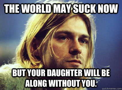The world may suck now but your daughter will be along without you.   Kurt Cobain