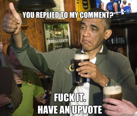 you replied to my comment?  Fuck it.   
Have an Upvote  Upvoting Obama