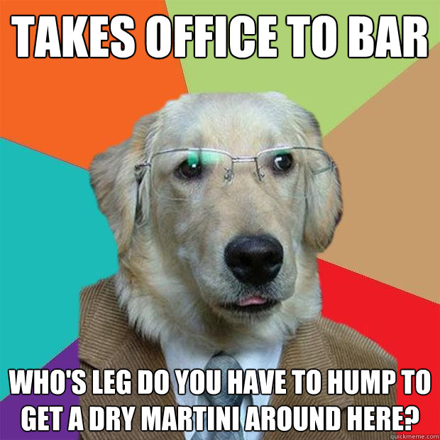 Takes office to bar  who's leg do you have to hump to get a dry martini around here?  Business Dog