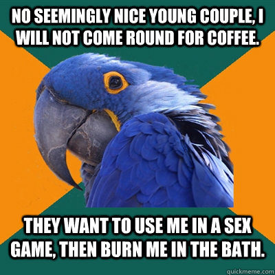 No seemingly nice young couple, I will not come round for coffee. They want to use me in a sex game, then burn me in the bath.  Paranoid Parrot