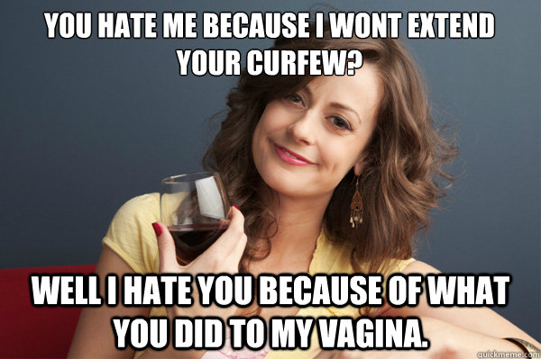 You hate me because I wont extend your curfew? Well I hate you because of what you did to my vagina.  Forever Resentful Mother
