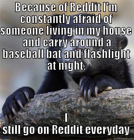 BECAUSE OF REDDIT I'M CONSTANTLY AFRAID OF SOMEONE LIVING IN MY HOUSE  AND CARRY AROUND A BASEBALL BAT AND FLASHLIGHT AT NIGHT. I STILL GO ON REDDIT EVERYDAY Confession Bear