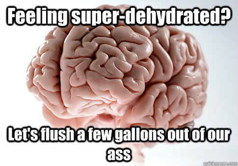Feeling super-dehydrated? Let's flush a few gallons out of our ass  Scumbag Brain