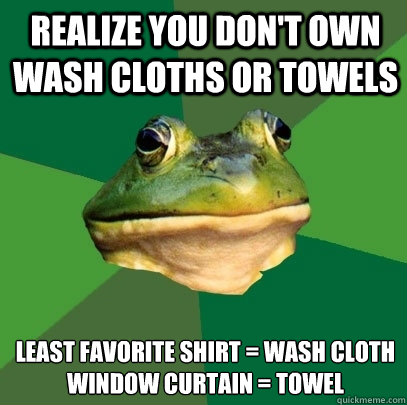 Realize you don't own wash cloths or towels least favorite shirt = wash cloth
window curtain = towel  Foul Bachelor Frog