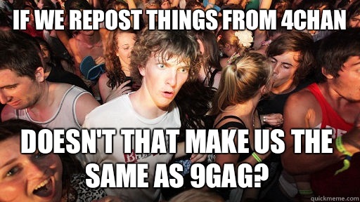 If we repost things from 4chan Doesn't that make us the same as 9gag?  Sudden Clarity Clarence