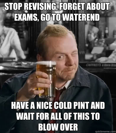Stop revising, forget about exams, go to Waterend  have a nice cold pint and wait for all of this to blow over - Stop revising, forget about exams, go to Waterend  have a nice cold pint and wait for all of this to blow over  Shaun of The Dead