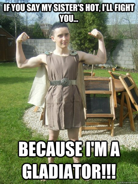 If you say my sister's hot, I'll fight you... Because I'm a gladiator!!!  Gladiator Ben